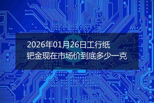 2026年01月26日工行纸钯金现在市场价到底多少一克