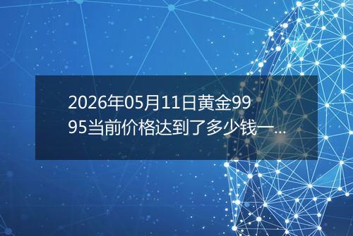 2026年05月11日黄金9995当前价格达到了多少钱一克2026年05月11日