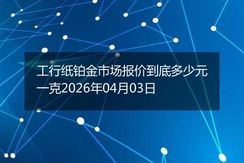 工行纸铂金市场报价到底多少元一克2026年04月03日