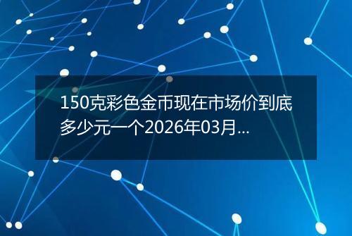 150克彩色金币现在市场价到底多少元一个2026年03月03日