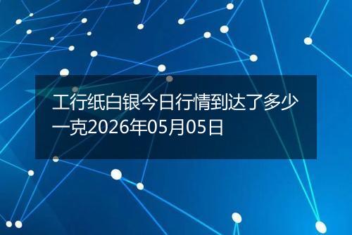 工行纸白银今日行情到达了多少一克2026年05月05日
