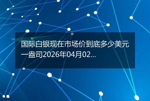 国际白银现在市场价到底多少美元一盎司2026年04月02日