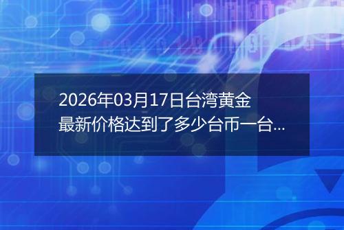 2026年03月17日台湾黄金最新价格达到了多少台币一台两