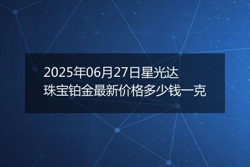 2025年06月27日星光达珠宝铂金最新价格多少钱一克