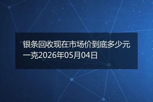 银条回收现在市场价到底多少元一克2026年05月04日