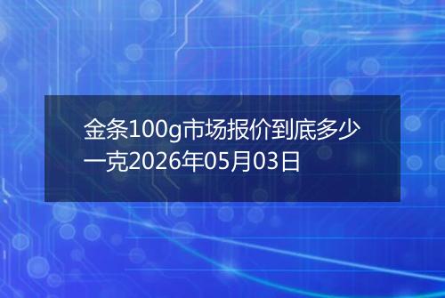 金条100g市场报价到底多少一克2026年05月03日