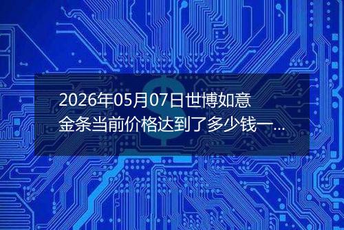 2026年05月07日世博如意金条当前价格达到了多少钱一克2026年05月07日