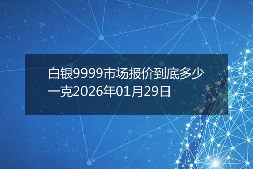 白银9999市场报价到底多少一克2026年01月29日