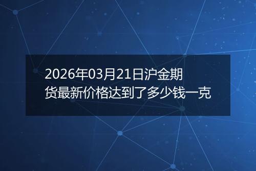 2026年03月21日沪金期货最新价格达到了多少钱一克