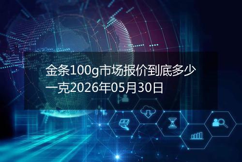 金条100g市场报价到底多少一克2026年05月30日