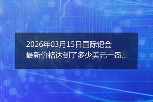 2026年03月15日国际钯金最新价格达到了多少美元一盎司