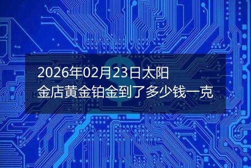2026年02月23日太阳金店黄金铂金到了多少钱一克