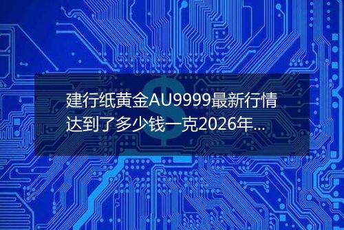 建行纸黄金AU9999最新行情达到了多少钱一克2026年05月09日
