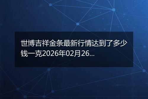 世博吉祥金条最新行情达到了多少钱一克2026年02月26日