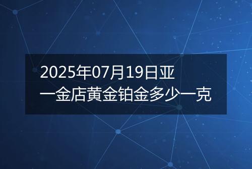 2025年07月19日亚一金店黄金铂金多少一克