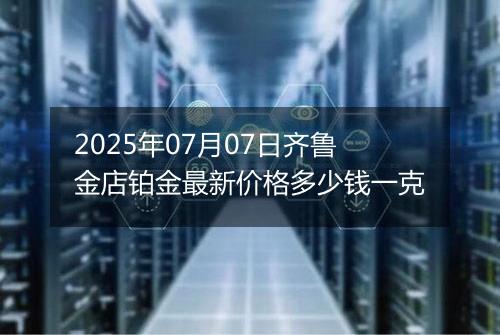 2025年07月07日齐鲁金店铂金最新价格多少钱一克