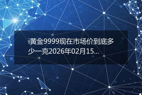 i黄金9999现在市场价到底多少一克2026年02月15日