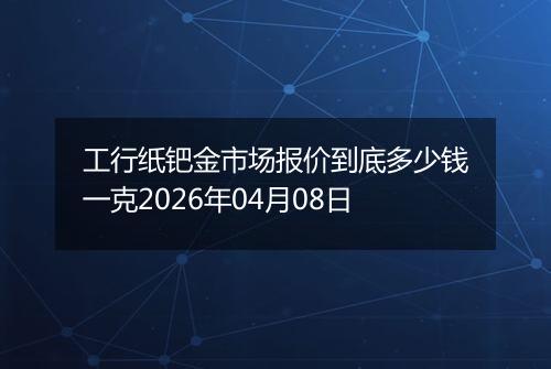 工行纸钯金市场报价到底多少钱一克2026年04月08日