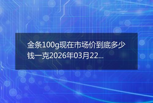 金条100g现在市场价到底多少钱一克2026年03月22日