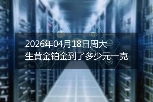 2026年04月18日周大生黄金铂金到了多少元一克