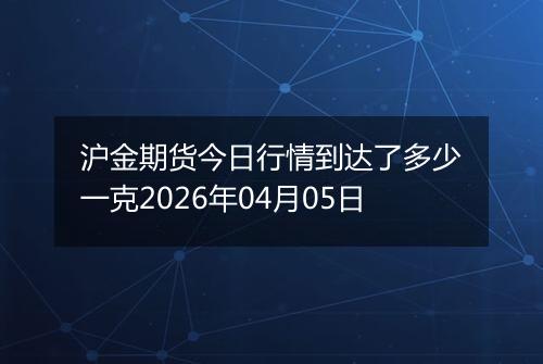 沪金期货今日行情到达了多少一克2026年04月05日
