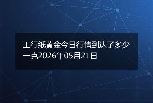 工行纸黄金今日行情到达了多少一克2026年05月21日