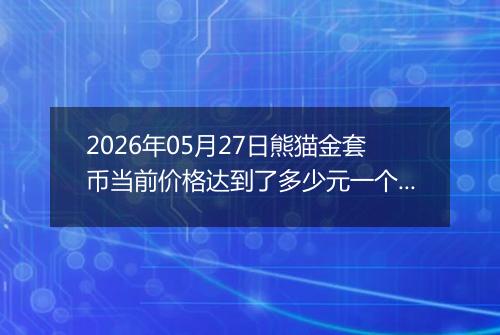 2026年05月27日熊猫金套币当前价格达到了多少元一个2026年05月27日