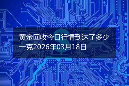 黄金回收今日行情到达了多少一克2026年03月18日