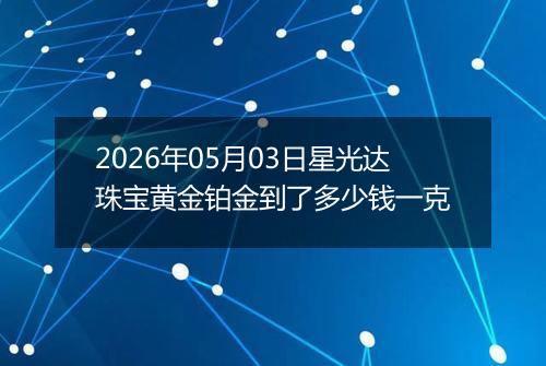 2026年05月03日星光达珠宝黄金铂金到了多少钱一克