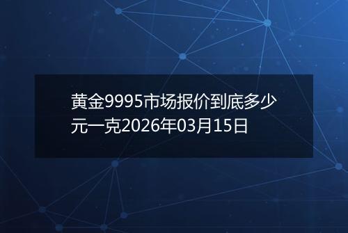 黄金9995市场报价到底多少元一克2026年03月15日