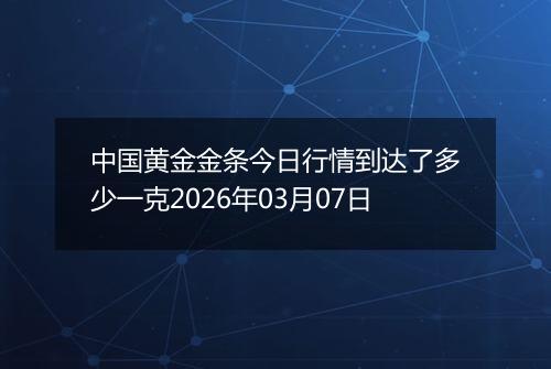 中国黄金金条今日行情到达了多少一克2026年03月07日