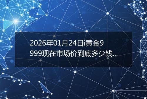 2026年01月24日i黄金9999现在市场价到底多少钱一克