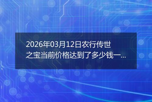2026年03月12日农行传世之宝当前价格达到了多少钱一克2026年03月12日