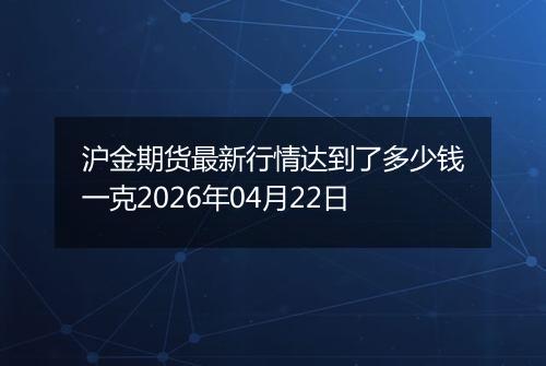 沪金期货最新行情达到了多少钱一克2026年04月22日