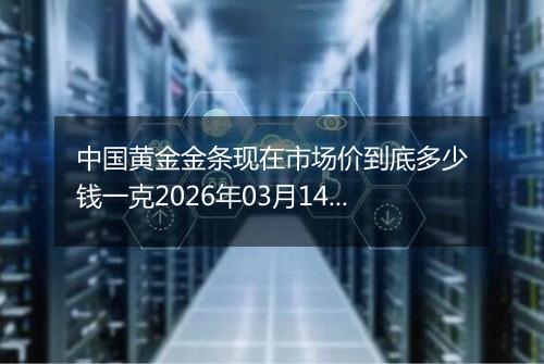 中国黄金金条现在市场价到底多少钱一克2026年03月14日