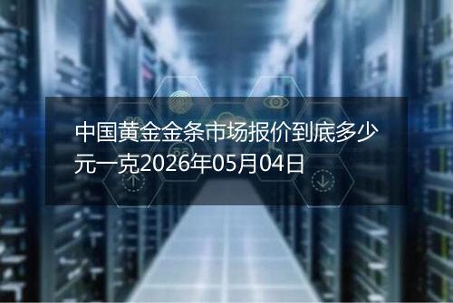 中国黄金金条市场报价到底多少元一克2026年05月04日