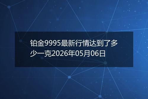 铂金9995最新行情达到了多少一克2026年05月06日