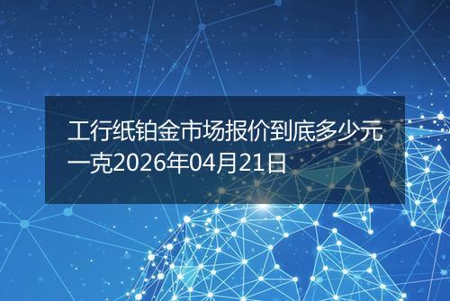 工行纸铂金市场报价到底多少元一克2026年04月21日