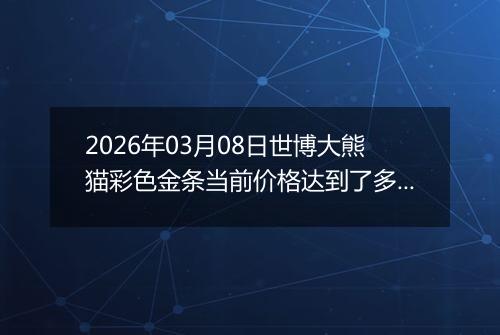 2026年03月08日世博大熊猫彩色金条当前价格达到了多少钱一克2026年03月08日