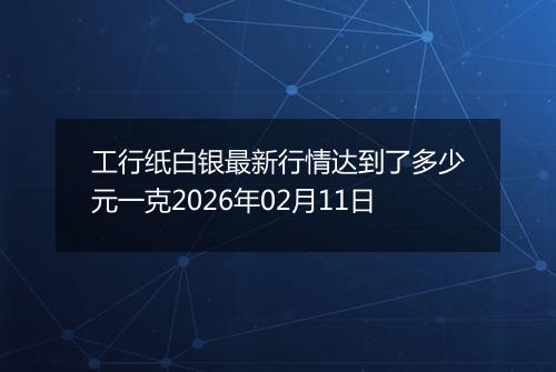 工行纸白银最新行情达到了多少元一克2026年02月11日