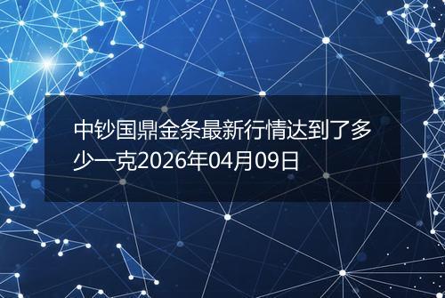 中钞国鼎金条最新行情达到了多少一克2026年04月09日