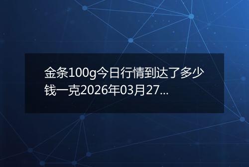 金条100g今日行情到达了多少钱一克2026年03月27日