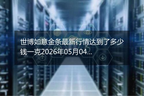 世博如意金条最新行情达到了多少钱一克2026年05月04日
