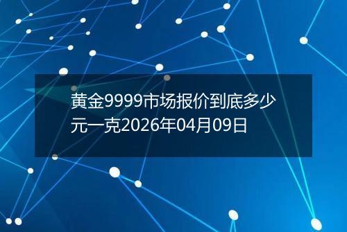 黄金9999市场报价到底多少元一克2026年04月09日