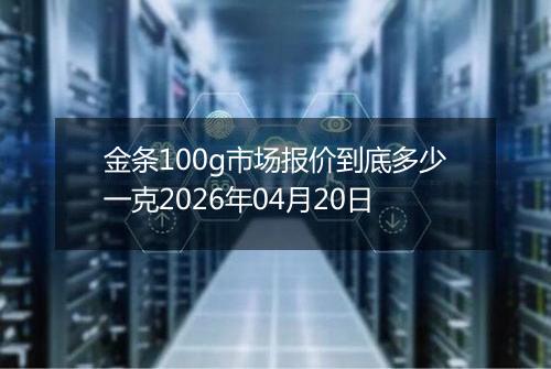 金条100g市场报价到底多少一克2026年04月20日
