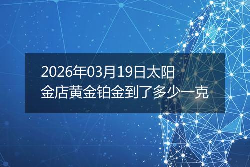 2026年03月19日太阳金店黄金铂金到了多少一克