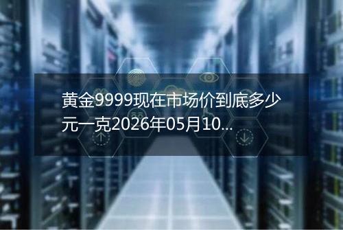 黄金9999现在市场价到底多少元一克2026年05月10日