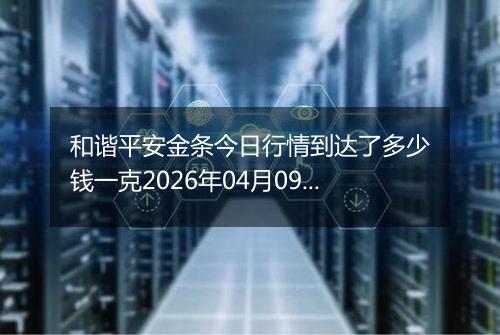 和谐平安金条今日行情到达了多少钱一克2026年04月09日