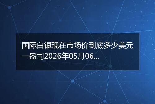 国际白银现在市场价到底多少美元一盎司2026年05月06日