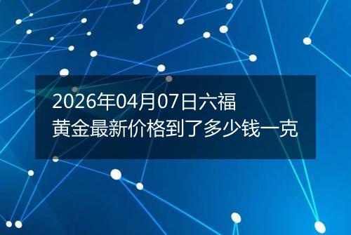 2026年04月07日六福黄金最新价格到了多少钱一克